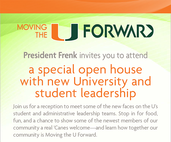 President Frenk invites you to attend a special open house with new University and student leadership.
Join us for a reception to meet some of the new faces on the U’s student and administrative leadership teams. Stop in for food, fun, and a chance to show some of the newest members of our community a real ’Canes welcome—and learn how together our community is Moving the U Forward.